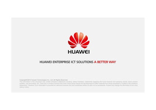 Copyright©2012 Huawei Technologies Co., Ltd. All Rights Reserved.
The information in this document may contain predictive statements including, without limitation, statements regarding the future financial and operating results, future product
portfolio, new technology, etc. There are a number of factors that could cause actual results and developments to differ materially from those expressed or implied in the predictive
statements. Therefore, such information is provided for reference purpose only and constitutes neither an offer nor an acceptance. Huawei may change the information at any time
without notice.
HUAWEI ENTERPRISE ICT SOLUTIONS A BETTER WAY
 