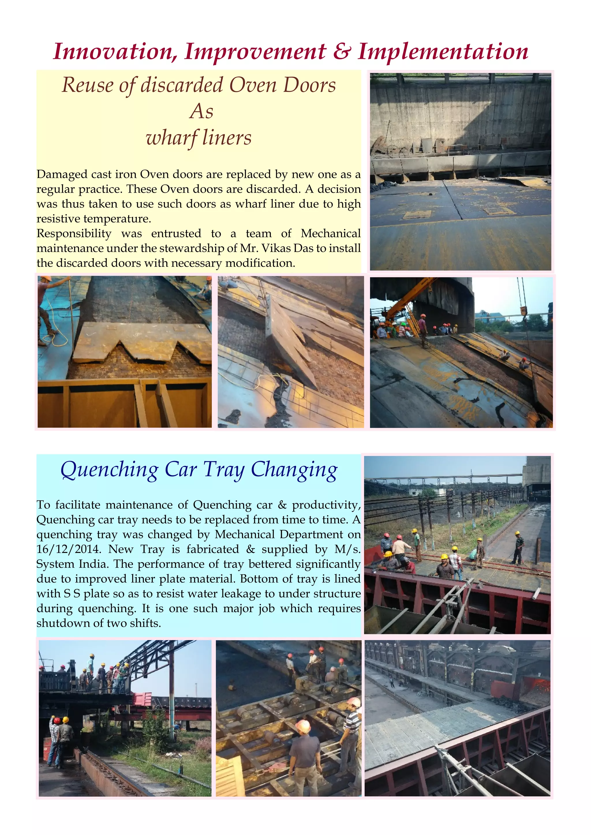 Innovation, Improvement & Implementation
Reuse of discarded Oven Doors
As
wharf liners
Damaged cast iron Oven doors are replaced by new one as a
regular practice. These Oven doors are discarded. A decision
was thus taken to use such doors as wharf liner due to high
resistive temperature.
Responsibility was entrusted to a team of Mechanical
maintenance under the stewardship of Mr. Vikas Das to install
the discarded doors with necessary modification.
Quenching Car Tray Changing
To facilitate maintenance of Quenching car & productivity,
Quenching car tray needs to be replaced from time to time. A
quenching tray was changed by Mechanical Department on
16/12/2014. New Tray is fabricated & supplied by M/s.
System India. The performance of tray bettered significantly
due to improved liner plate material. Bottom of tray is lined
with S S plate so as to resist water leakage to under structure
during quenching. It is one such major job which requires
shutdown of two shifts.
 