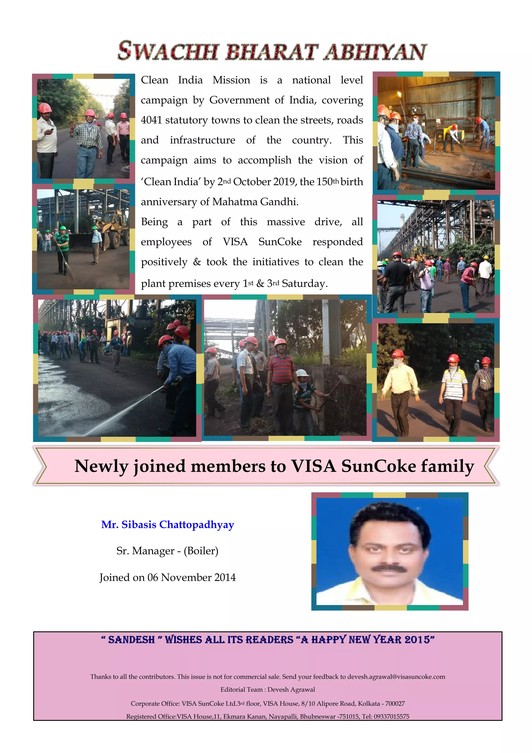 Newly joined members to VISA SunCoke family
Thanks to all the contributors. This issue is not for commercial sale. Send your feedback to devesh.agrawal@visasuncoke.com
Editorial Team : Devesh Agrawal
Corporate Office: VISA SunCoke Ltd.3rd floor, VISA House, 8/10 Alipore Road, Kolkata - 700027
Registered Office:VISA House,11, Ekmara Kanan, Nayapalli, Bhubneswar -751015, Tel: 09337015575
Clean India Mission is a national level
campaign by Government of India, covering
4041 statutory towns to clean the streets, roads
and infrastructure of the country. This
campaign aims to accomplish the vision of
‘Clean India’ by 2nd October 2019, the 150th birth
anniversary of Mahatma Gandhi.
Being a part of this massive drive, all
employees of VISA SunCoke responded
positively & took the initiatives to clean the
plant premises every 1st & 3rd Saturday.
Mr. Sibasis Chattopadhyay
Sr. Manager - (Boiler)
Joined on 06 November 2014
 