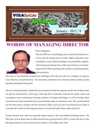 WORDS OF MANAGING DIRECTOR
Dear Colleagues,
The year 2014 was a challenging one for met-coke industries as
well as steel & mining sector in India. Major constraints were
availability of raw materials linkages and availability together
with inadequate infrastructure. Met-coke industry was further
impacted by China exporting coke at below cost hurting Indian
coke producers.
The team at Visa SunCoke accepted the challenges and came up with new strategies to improve
cost, efficiency and productivity. The measures undertaken have already started yielding results
specially during the last quarter.
The new Industrial policy adopted by Government of India has opened up the Iron & Steel sector
for private investment by removing it from the list of industries reserved for public sector and
exempting it from compulsory licensing. Imports of foreign technology as well as foreign direct
investment are freely permitted up to a certain limits under an automatic route. The overall outlook
for the steel sector is positive and the demand is likely pick up in the next financial year. India is
currently the world’s fourth largest producer of crude steel after China, Japan and USA.
Going forward, now with the expected improvement in the Iron-Ore&Coal-Mining sector. The
Met-coke, Iron & Steel sector in India should show good growth in 2015. I would also like to take
this opportunity to wish you all and your family a very Happy New Year.
Mr. Surendranath Rao
 