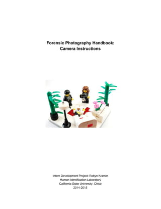  
 
 
 
Forensic Photography Handbook: 
Camera Instructions 
 
 
 
 
 
 
 
 
 
 
 
 
 
 
 
 
 
Intern Development Project: Robyn Kramer 
Human Identification Laboratory 
California State University, Chico  
2014­2015 
 
 