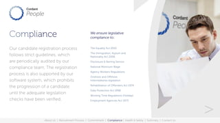 Compliance
The Equality Act 2010
The Immigration, Asylum and
Nationality Act 2006
Disclosure & Barring Service
National Minimum Wage
Agency Workers Regulations
Onshore and Offshore
Intermediaries legislation
Rehabilitation of Offenders Act 1974
Data Protection Act 1998
Working Time Regulations (Holiday)
Employment Agencies Act 1973
Our candidate registration process
follows strict guidelines, which
are periodically audited by our
compliance team. The registration
process is also supported by our
software system, which prohibits
the progression of a candidate
until the adequate legislation
checks have been verified.
We ensure legislative
compliance to:.
About Us | Recruitment Process | Commitment | Compliance | Health & Safety | Summary | Contact Us
>
 