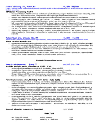 Cambria Consulting, Inc., Boston, MA 05/1998 - 05/2001
Cambria Consulting provides human resources consulting and related services to major corporate clients such as Alcoa, Exxon Mobil, Merrill Lynch, and
Wachovia Corporation.
DBA/Senior Programming Analyst
 Processed the data in MS SQL Server i.e. created client specific databases, designed the tables st ructure and relationship, wrote
various views and stored procedures, configured Jobs and DTS packages; Merged different data source.
 Managed online databases; configured database security and backup processes; automated email notice from database.
 Processed the data for statistical analysis in MS SQL and ACCESS. Designed, created, and produced clients’ employee competency
performance (360) reports, survey reports (MBA program ranking), and other reports in MS Access.
 Built company's online infrastructure, which included the Firewall implementation and configuration, WEB servers (IIS) setup and
configuration, the system backup and restoration, and the backend databases (MS SQL Servers) management.
 Was in charge of various clients’ web sites development and management. Developed clients’ web sites with the technologies of
ASP, JSP, COM, VBScript, and JavaScript. Managed the backend data transaction on MS SQL Server.
 Used the client’s dataset to validate competency model i.e. ranking different competency and behaviors, creating descriptive
statistical analysis for the competency dataset; Ran the logistic analysis to select appropriate competency model for the clients in
SAS/SPSS
Watson Wyatt & Co., Wellesley Hills, MA 01/1996 – 04/1998
Watson Wyatt is a global consulting firm focused on employee benefits, human capital strategies, healthcare and insurance and financial services
Benefit Database Administrator
 Programmed and managed clients’ of employee pension and healthcare databases in MS SQL server; merged and integrated
different data sources into standard database structure; purged useless data, converted, redefined, and recalculated input data
into databases; created standard data output; created employees benefit listing and data collection forms
 Developed data scrubbing tool with Visual Basic. The tool was used to map external data source into the standard data model,
to recalculate the benefit amount and to redefine the data fields.
 Analyzed clients’ employees pension and healthcare benefit dataset in the VB tool; reconciled clients dataset; created descriptive
statistics of the datasets; validated the datasets according to business requirements.
Academic Research Experiences
University of Connecticut Storrs, CT 09/1992 – 01/1996
Statistics Specialist, Center of Real Estate (5/95 - 9/95)
 Conducted multiple variables regression analysis of real estate dataset with SAS;
 Forecasted the changing pattern of real estate prices across different regions and time period
 Created residential and commercial mortgage indexes and analyzed the trend of them
 Managed database with MS Access and operated data communication between PC and Mainframe; managed database files on
tape and cartridge; used Lotus-123 and Excel to finalize the statistical analysis
Marketing Research Analyst, Marketing Policy Center (9/92 1/96)
 Performance statistical analysis of marketing data in SAS i.e. created descriptive statistics of the IRI dataset, drew charts and
graphs of the selected variables such as price, market share, and private label cost; reconstructed data variables and developed
model specification
 Conducted multivariate regression and simultaneous equation system regression; applied statistical methodologies such as
seemingly unrelated system, dummy variables, and logistical modeling technologies to develop model specifications for a USDA
grant project. The results were presented in 1994 national economics conference
 Analyzed the pricing strategy for different brands by using such explanatory variables as the market concentration, competitor’s
price, income, education level, and private label
 Created an estimable quantitative marketing model with Almost Ideal Demand System (AIDS) model for this Marketing Policy
Center. This model combines different brands’ market shares and pricing into a single simultaneous equation system; the
regression results have been used to calculate the demand elasticity and pricing conjectural elasticity in order to analyze the
competitions between US products and imported products in several industries
 Solved the regression statistical problems i.e. Heteroskedasticity, Autocorrelation, and Multicollinearity with SAS in the above
simultaneous regression system
Research fellowship, University of Connecticut 9/91 – 9/92
EDUCATION
M.S. Computer Science Boston University 2002
M.S. Quantitative Economics University of Connecticut 1994
 