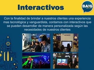 Interactivos
Con la finalidad de brindar a nuestros clientes una experiencia
mas tecnológica y vanguardista, contamos con interactivos que
se pueden desarrollar de manera personalizada según las
necesidades de nuestros clientes
 