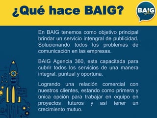 ¿Qué hace BAIG?
En BAIG tenemos como objetivo principal
brindar un servicio intengral de publicidad.
Solucionando todos los problemas de
comunicación en las empresas.
BAIG Agencia 360, esta capacitada para
cubrir todos los servicios de una manera
integral, puntual y oportuna.
Logrando una relación comercial con
nuestros clientes, estando como primera y
única opción para trabajar en equipo en
proyectos futuros y así tener un
crecimiento mutuo.
 