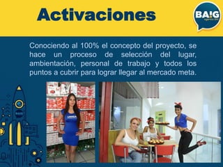 Conociendo al 100% el concepto del proyecto, se
hace un proceso de selección del lugar,
ambientación, personal de trabajo y todos los
puntos a cubrir para lograr llegar al mercado meta.
Activaciones
 