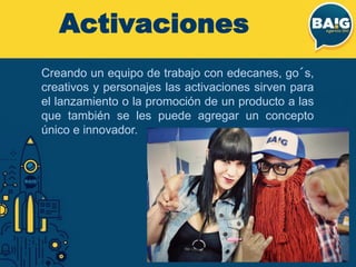 Activaciones
Creando un equipo de trabajo con edecanes, go´s,
creativos y personajes las activaciones sirven para
el lanzamiento o la promoción de un producto a las
que también se les puede agregar un concepto
único e innovador.
 
