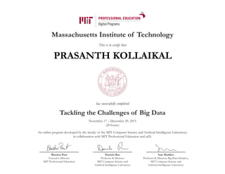 Massachusetts Institute of Technology
This is to certify that
has successfully completed
Tackling the Challenges of Big Data
November 17 – December 29, 2015
(20 hours)
An online program developed by the faculty of the MIT Computer Science and Artificial Intelligence Laboratory
in collaboration with MIT Professional Education and edX.
Bhaskar Pant
Executive Director
MIT Professional Education
Daniela Rus
Professor & Director
MIT Computer Science and
Artificial Intelligence Laboratory
Sam Madden
Professor & Director, Big Data Initiative,
MIT Computer Science and
Artificial Intelligence Laboratory
PRASANTH KOLLAIKAL
 