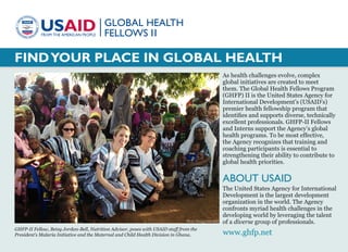 FINDYOUR PLACE IN GLOBAL HEALTH
As health challenges evolve, complex
global initiatives are created to meet
them. The Global Health Fellows Program
(GHFP) II is the United States Agency for
International Development’s (USAID’s)
premier health fellowship program that
identifies and supports diverse, technically
excellent professionals. GHFP-II Fellows
and Interns support the Agency’s global
health programs. To be most effective,
the Agency recognizes that training and
coaching participants is essential to
strengthening their ability to contribute to
global health priorities.
ABOUT USAID
The United States Agency for International
Development is the largest development
organization in the world. The Agency
confronts myriad health challenges in the
developing world by leveraging the talent
of a diverse group of professionals.
GHFP-II Fellow, Betsy Jordan-Bell, Nutrition Advisor, poses with USAID staff from the
President’s Malaria Initiative and the Maternal and Child Health Division in Ghana. www.ghfp.net
Photo: Betsy Jordan-Bell
 