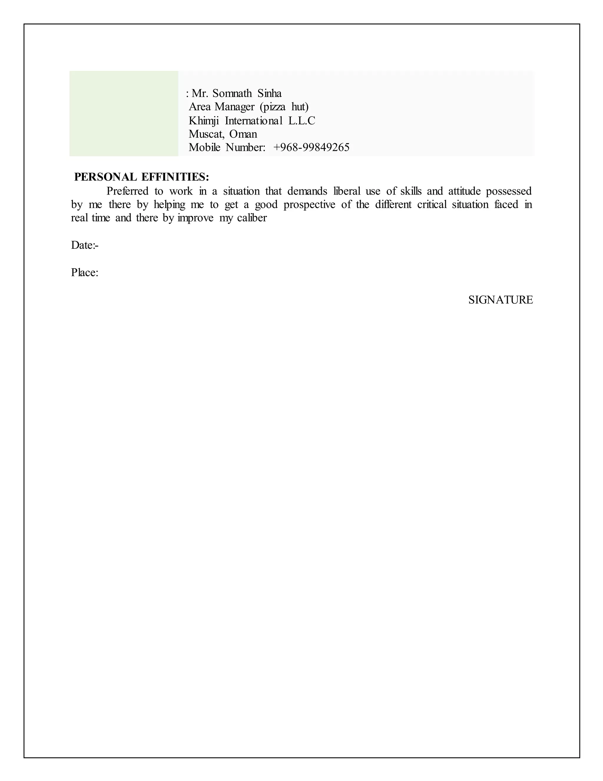 : Mr. Somnath Sinha 
Area Manager (pizza hut) 
Khimji International L.L.C 
Muscat, Oman 
Mobile Number: +968-99849265 
PERSONAL EFFINITIES: 
Preferred to work in a situation that demands liberal use of skills and attitude possessed 
by me there by helping me to get a good prospective of the different critical situation faced in 
real time and there by improve my caliber 
Date:- 
Place: 
SIGNATURE 
