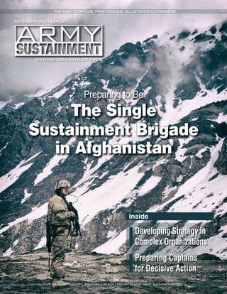 WWW.ARMY.MIL/ARMYSUSTAINMENT
PB 700–14–06 Headquarters, Department of the Army • Approved for public release; distribution is unlimited.
THE ARMY’S OFFICIAL PROFESSIONAL BULLETIN ON SUSTAINMENT
NOVEMBER–DECEMBER 2014
Preparing to Be
The Single
Sustainment Brigade
in Afghanistan
Developing Strategy in
Complex Organizations
Preparing Captains
for Decisive Action
Inside
 
