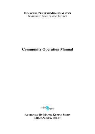 HIMACHAL PRADESH MID-HIMALAYAN
WATERSHED DEVELOPMENT PROJECT
Community Operation Manual
AUTHORED BY MANOJ KUMAR SINHA
SRIJAN, NEW DELHI
 