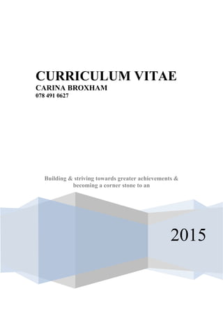 2015
CURRICULUM VITAE
CARINA BROXHAM
078 491 0627
Building & striving towards greater achievements &
becoming a corner stone to an
 