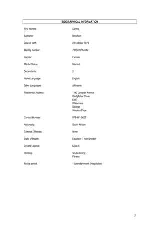 BIOGRAPHICAL INFORMATION
First Names: Carina
Surname: Broxham
Date of Birth: 22 October 1979
Identity Number: 7910220184082
Gender: Female
Marital Status: Married
Dependants: 2
Home Language: English
Other Languages: Afrikaans
Residential Address: 1142 Langvlei Avenue
Kindgfisher Close
Ext 7
Wilderness
George
Western Cape
Contact Number: 078-491-0627
Nationality: South African
Criminal Offences: None
State of Health: Excellent – Non Smoker
Drivers Licence: Code 8
Hobbies: Scuba Diving
Fitness
Notice period: 1 calendar month (Negotiable)
2
 