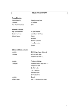 EDUCATIONAL HISTORY
Tertiary Education
Collage Attending: Quest Computer Skills
Diploma in: PA Diploma
Year of commencement: 2014
Secondary Education:
High School Attended: Sir John Adamson
Standard Achieved: Matric Senior Certificate
Subjects Passed: English
Afrikaans
Business Economics
Home Economics
Biology
External Certificates & Courses
Institute: CS Holdings / Bytes (Midrand)
Certificate: Microsoft Word Level 3
Microsoft Excel Level 2 & 3
Institute: Pendoring Holdings
Certificates: Secretary’s World Class Level 1 & 2
Interpersonal Skills
Conflict Handling
Host – Reception
Negotiation Skills
Service Excellence
Institute: Damelin
Subject Passed: NQF 4 (Financially Fit & Proper)
3
 