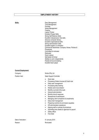 EMPLOYMENT HISTORY
Skills: Diary Management
Time Management
Prioritise
Stress Management
Creative
Logical Thinker
Excellent People Skills
Strong Self-Reliance Skills
Excellent interpersonal, Oral skills
Advance computer literacy
Excellent organisational skills
Strong administration skills
Excellent logistic co ordination
Commercial Awareness: Company Values, Policies &
Procedures
Committed & motivated
Dedicated
Good Listener
Self-starter & thinker
Abilities to work independently
Flexible & Accommodating
Excellent team player
Current Employment:
Company: Simba (Pty) Ltd
Position held: Sales Support Controller
• Stock take
• Processing Orders Invoices & Credit note
• Petty cash management
• Processing daily banking
• Weekly bank reconciliation
• Monthly Journals & Accruals
• General administration
• Monthly branch expenses
• Receptionist & switchboard
• Managing client complaints & compliments
• Daily email management
• Preparing overtime & commission payables
• HR administration assistance
• Aligning staff on policies & procedures
• Submitting time sheets to agencies for payroll
• Safety officer
• First Aider
Date of relocation: 01 January 2015
Reason: Re-located
4
 