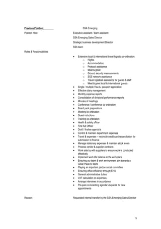 Previous Position: SSA Emerging
Position Held Executive assistant / team assistant:
SSA Emerging Sales Director
Strategic business development Director
SSA team
Roles & Responsibilities
• Extensive local & international travel logistic co-ordination:
o Flights
o Accommodation
o Protocol assistance
o Meet & greet
o Ground security measurements
o SOS network assistance
o Travel logistical assistance for guests & staff
o Meet & greet local & international guests
• Single / multiple Visa & passport application
• Effective diary management
• Monthly expense reports
• Consolidation of divisional performance reports
• Minutes of meetings
• Conference / conference co-ordination
• Board pack preparations
• Meeting co-ordination
• Guest inductions
• Training co-ordination
• Health & safety officer
• First Aid Officer
• Draft / finalise agenda’s
• Control & maintain department expenses
• Travel & expenses – reconcile credit card reconciliation for
submission to finance
• Manage stationary expenses & maintain stock levels
• Process vendor & supplier contracts
• Work side by with suppliers to ensure work is conducted
effectively
• Implement work life balance in the workplace
• Ensuring our team & work environment aim towards a
Great Place to Work
• Playing an important part on social committee
• Ensuring office efficiency through EHS
• General administrative duties
• VAT calculation on expenses
• Arrange interviews in accordance
• Pre-pare on-boarding agenda’s & packs for new
appointments
Reason: Requested internal transfer by the SSA Emerging Sales Director
5
 