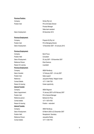 Previous Position:
Company: Simba (Pty) Ltd
Position held: PA to SA Sales Director
Process Manager
Sales team assistant
Date of employment: 05 December 2012
Previous Employment:
Company: Projects IQ (Pty) Ltd
Position held: PA to Managing Director
Date of employment: 12 November 2007 – 30 January 2012
Previous Employment:
Company: Bond Focus
Position Held: Consultant
Date of Employment: 25 July 2007 – 05 November 2007
Reference Person: Elize Erasmus
Reason for Leaving: Liquidated
Previous Employment:
Company: ABSA Randburg
Date of transfer: 12 February 2007 – 24 July 2007
Position held: Sales support
Reference: Jacqueline Reddy / Magda Vorster
Contact Details: +27 11 349-7700
Reason for leaving: Career opportunity
Internal Transfer:
Company: ABSA Regional
Date of appointment: 15 January 2007 to 09 February 2007
Position held: PA to General Manager
Reference person: Barbara Du Plooy
Contact details: +27 11 607-4700
Reason for leaving: Position – redundant
Internal Transfer:
Company: ABSA Randburg
Date of Employment: 03 March 2003 to 22 December 2007
Position Held: Receptionist / Secretary
Reference Person: Jacqueline Reddy
Contact details: +27 11 349-7700
6
 