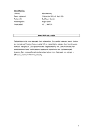 Internal Transfer:
Company: ABSA Randburg
Date of employment: 11 November 1999 to 02 March 2003
Position held: Switchboard Operator
Reference person: Magda Vorster
Contact details: +27 11 349-7700
PERSONAL PORTFOLIO
Dedicated team worker enjoys dealing with clients and socialising. Strong abilities to learn and adapt to situations
and circumstances. Friendly and accommodating. Believes in accomplishing goals and strives towards success.
Works well under pressure. Good operational abilities and problem solving skills. Calm and collected under
stressful situations. Strives towards excellence. Exceptional, administrations skills. Enjoys learning and
developing. Gains knowledge from self development and believes in new challenges to grow and make a
difference. A positive and determined personality.
7
 