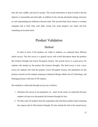 12
from the start, middle, and end of a project. The crucial information to keep in mind is that the
objective is measurable and achievable. In addition to this, having articulated strategy and tactic
as well understanding the difference between both. This provide Peak Focus chance to evaluate
campaign and to learn what went right, wrong, how much progress was made, and how
something can be done better.
Product Validation
Method
In order to know if the products are viable to students, we conducted three different
online surveys. The first survey is a general survey with a brief description about the products
My Greatest Strength and Career Navigation System. The second survey is a post-survey for
students who already try the product My Greatest Strengths. The third survey is also a post-
survey for students who tried the product, Career Navigation System. Our population for this
primary research are the students majoring in Industrial Design, Media Arts & Technology, and
Packaging Science with total of 550 students.
Our methods to collect data through surveys are as follows:
1. Distribute first survey to our population via email. In the email, we stated that 20 lucky
students will get to try the product My Greatest Strength for free.
2. We then select 20 students from the respondents and send them another email containing
the coupon code for My Greatest Strength. We also include the link to the second survey
 