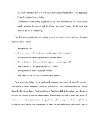 13
and inform them that there will be 5 lucky students selected at random to try the product
Career Navigation System for free.
3. From the respondents of the second survey, we select 5 students and send them another
email containing the coupon code for Career Navigation System. In the email also
included the link to third survey.
The first survey emphasizes on getting general information about students. Questions
included such as follows:
1. What year are you?”
2. How important is it for you to understand your personality strengths?
3. Have you taken a personality/strength assessment before?
4. How useful do you find personality/strength assessments in general?
5. How important is it for you to explore career options?
6. Have you taken a career assessment before?
7. How useful do you find career assessments in general?
These questions helped us to understand students’ perception of strength/personality
assessments in general. In the first survey, we also included a brief description about the Greatest
Strengths Report and Career Navigation System. We then asked if the products are relevant to
students and included a question about the price that they would willing to spend. We also ask if
students have work experience since the product’s goal is to help students find a job that is
suitable for them. We include survey question about the way students use social media, such as
 