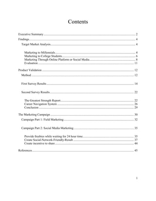 1
Contents
Executive Summary........................................................................................................................ 2
Findings........................................................................................................................................... 4
Target Market Analysis............................................................................................................... 4
Marketing to Millennials......................................................................................................... 4
Marketing to College Students................................................................................................ 6
Marketing Through Online Platform or Social Media............................................................ 8
Evaluation ............................................................................................................................. 11
Product Validation ........................................................................................................................ 12
Method...................................................................................................................................... 12
First Survey Results.................................................................................................................. 14
Second Survey Results.............................................................................................................. 22
The Greatest Strength Report................................................................................................ 22
Career Navigation System .................................................................................................... 26
Conclusion ............................................................................................................................ 29
The Marketing Campaign ............................................................................................................. 30
Campaign Part 1: Field Marketing............................................................................................ 32
Campaign Part 2: Social Media Marketing............................................................................... 35
Provide freebies while waiting for 24 hour time................................................................... 35
Create Social-Network-Friendly-Result ............................................................................... 37
Create incentive to share....................................................................................................... 44
References..................................................................................................................................... 45
 
