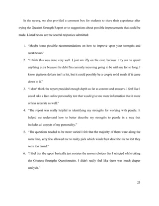 25
In the survey, we also provided a comment box for students to share their experience after
trying the Greatest Strength Report or to suggestions about possible improvements that could be
made. Listed below are the several responses submitted:
1. “Maybe some possible recommendations on how to improve upon your strengths and
weaknesses”
2. “I think this was done very well. I just am iffy on the cost, because I try not to spend
anything extra because the debt I'm currently incurring going to be with me for so long. I
know eighteen dollars isn’t a lot, but it could possibly be a couple solid meals if it came
down to it.”
3. “I don't think the report provided enough depth as far as content and answers. I feel like I
could take a free online personality test that would give me more information that it more
or less accurate as well.”
4. “The report was really helpful in identifying my strengths for working with people. It
helped me understand how to better describe my strengths to people in a way that
includes all aspects of my personality.”
5. “The questions needed to be more varied I felt that the majority of them were along the
same line, very few allowed me to really pick which would best describe me to lest they
were too broad.”
6. “I feel that the report basically just restates the answer choices that I selected while taking
the Greatest Strengths Questionnaire. I didn't really feel like there was much deeper
analysis.”
 