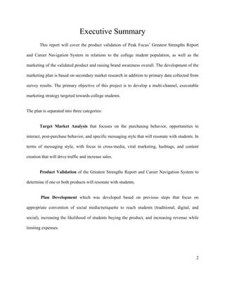 2
Executive Summary
This report will cover the product validation of Peak Focus’ Greatest Strengths Report
and Career Navigation System in relations to the college student population, as well as the
marketing of the validated product and raising brand awareness overall. The development of the
marketing plan is based on secondary market research in addition to primary data collected from
survey results. The primary objective of this project is to develop a multi-channel, executable
marketing strategy targeted towards college students.
The plan is separated into three categories:
Target Market Analysis that focuses on the purchasing behavior, opportunities to
interact, post-purchase behavior, and specific messaging style that will resonate with students. In
terms of messaging style, with focus in cross-media, viral marketing, hashtags, and content
creation that will drive traffic and increase sales.
Product Validation of the Greatest Strengths Report and Career Navigation System to
determine if one or both products will resonate with students.
Plan Development which was developed based on previous steps that focus on
appropriate convention of social media/netiquette to reach students (traditional, digital, and
social), increasing the likelihood of students buying the product, and increasing revenue while
limiting expenses.
 