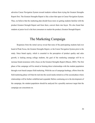 30
advertise Career Navigation System toward students without them trying the Greatest Strengths
Report first. The Greatest Strengths Report is like a door that open to Career Navigation System.
Thus, we believe that the marketing plan should focus more on getting students familiar with the
product Greatest Strength Report and from there, convert them into buyer. We also found that
students at junior level is the best consumers to market the product, Greatest Strength Report.
The Marketing Campaign
Responses from the initial survey reveal that none of the participating students had ever
heard of Peak Focus, the Greatest Strengths Report, or the Career Navigation System prior to the
study. Since brand equity, which is essential to the perception of product quality and sales
growth, is lacking among college students, the goal of the marketing campaign will be to
increase brand awareness with a focus on the Greatest Strengths Report (Mason, 2003). The first
phase of the campaign will be aimed at forming direct relationships with the student population
through event based campus field marketing. With the use of campaign hashtags, efforts from the
field marketing phase will then be tied into the social media initiatives of the second phase where
relationships will be further solidified and expanded. Before continuing on to the development of
the campaign, the student population should be analyzed for a possibly narrower target that the
campaign can concentrate on.
 