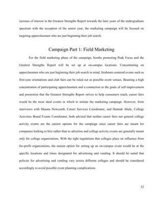 32
increase of interest in the Greatest Strengths Report towards the later years of the undergraduate
spectrum with the exception of the senior year, the marketing campaign will be focused on
targeting upperclassmen who are just beginning their job search.
Campaign Part 1: Field Marketing
For the field marketing phase of the campaign, booths promoting Peak Focus and the
Greatest Strengths Report will be set up at on-campus locations. Concentrating on
upperclassmen who are just beginning their job search in mind, freshmen centered events such as
first-year orientations and club fairs can be ruled out as possible event venues. Boasting a high
concentration of participating upperclassmen and a connection to the goals of self-improvement
and promotion that the Greatest Strengths Report strives to help consumers reach, career fairs
would be the most ideal events in which to initiate the marketing campaign. However, from
interviews with Shauna Newcomb, Career Services Coordinator, and Hannah Abele, College
Activities Board Events Coordinator, both advised that neither career fairs nor general college
activity events are the easiest options for the campaign since career fairs are meant for
companies looking to hire rather than to advertise and college activity events are generally meant
only for college organizations. With the tight regulations that colleges place on influence from
for-profit organizations, the easiest option for setting up an on-campus event would be at the
specific locations and times designated for advertising and vending. It should be noted that
policies for advertising and vending vary across different colleges and should be considered
accordingly to avoid possible event planning complications.
 