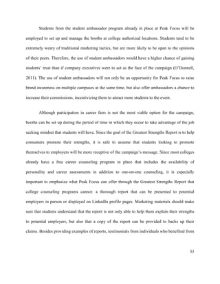 33
Students from the student ambassador program already in place at Peak Focus will be
employed to set up and manage the booths at college authorized locations. Students tend to be
extremely weary of traditional marketing tactics, but are more likely to be open to the opinions
of their peers. Therefore, the use of student ambassadors would have a higher chance of gaining
students’ trust than if company executives were to act as the face of the campaign (O’Donnell,
2011). The use of student ambassadors will not only be an opportunity for Peak Focus to raise
brand awareness on multiple campuses at the same time, but also offer ambassadors a chance to
increase their commissions, incentivizing them to attract more students to the event.
Although participation in career fairs is not the most viable option for the campaign,
booths can be set up during the period of time in which they occur to take advantage of the job
seeking mindset that students will have. Since the goal of the Greatest Strengths Report is to help
consumers promote their strengths, it is safe to assume that students looking to promote
themselves to employers will be more receptive of the campaign’s message. Since most colleges
already have a free career counseling program in place that includes the availability of
personality and career assessments in addition to one-on-one counseling, it is especially
important to emphasize what Peak Focus can offer through the Greatest Strengths Report that
college counseling programs cannot: a thorough report that can be presented to potential
employers in person or displayed on LinkedIn profile pages. Marketing materials should make
sure that students understand that the report is not only able to help them explain their strengths
to potential employers, but also that a copy of the report can be provided to backs up their
claims. Besides providing examples of reports, testimonials from individuals who benefited from
 