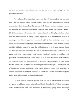 34
the report and statistics of job offers to those who did and did not use it can help prove the
product’s effectiveness.
The booths should be set up in a creative way that will attract students and encourage
them to use the campaign hashtag to spread the word about the event. Considering the financial
concerns that college students have, they are more likely than non-students to seek out coupons
and discounts, and more readily lower their skepticism when offered free things (O’Donnell,
2011). Students are not only attracted to the free items themselves, although practical and unique
items are especially useful in making a lasting impression, but to the experience involved in
receiving the item (H. Abele, personal communication, 2015). Thus, combining freebies with a
unique and fun experience is extremely important to attracting students to the event and creating
a positive and lasting image of the brand that will lead them to try the Greatest Strengths Report
and share their experience with others. One idea for attracting students to the booth would be to
create photo-worthy opportunities using mascots, cardboard cutouts, or backdrops that
participants can take pictures with. Games can also be set up where students are able to randomly
win prizes that include free coupon codes for the report. An expiration date for the codes should
be set to create a sense of urgency and ensure a higher rate of code usage. To encourage the use
of the campaign hashtag, participants will be given a prize (e.g. t-shirts, pens, candy, etc.) in
addition to a discount on the report, if they did not already win a coupon code, when they post a
picture taken at the booth and use the assigned hashtag.
The event will be announced through flyers as well as advertisements in college
newspapers posted by the student ambassadors. Although the readership of printed newspapers
overall is on the decline, it was found in a research by the marketing agency, Refuel, that college
 