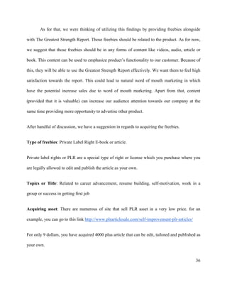36
As for that, we were thinking of utilizing this findings by providing freebies alongside
with The Greatest Strength Report. Those freebies should be related to the product. As for now,
we suggest that those freebies should be in any forms of content like videos, audio, article or
book. This content can be used to emphasize product’s functionality to our customer. Because of
this, they will be able to use the Greatest Strength Report effectively. We want them to feel high
satisfaction towards the report. This could lead to natural word of mouth marketing in which
have the potential increase sales due to word of mouth marketing. Apart from that, content
(provided that it is valuable) can increase our audience attention towards our company at the
same time providing more opportunity to advertise other product.
After handful of discussion, we have a suggestion in regards to acquiring the freebies.
Type of freebies: Private Label Right E-book or article.
Private label rights or PLR are a special type of right or license which you purchase where you
are legally allowed to edit and publish the article as your own.
Topics or Title: Related to career advancement, resume building, self-motivation, work in a
group or success in getting first job
Acquiring asset: There are numerous of site that sell PLR asset in a very low price. for an
example, you can go to this link http://www.plrarticlesale.com/self-improvement-plr-articles/
For only 9 dollars, you have acquired 4000 plus article that can be edit, tailored and published as
your own.
 