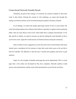 37
Create Social-Network-Friendly-Result
Ultimately, the goal of this strategy is to motivate our customer (student) to share their
result to their friend. Utilizing the concept of viral marketing, we expect that through this
strategy our brand awareness can be increased among the targeted community (student).
In our findings, we realize that student spent huge amount of time in social media. The
social networking industry have influence their behavior especially in regards to their purchasing
habits. They are more likely to trust review online rather than a company advertisement. As for
that, specific to student, we expect to increase our sales by making the result shareable so that it
can be more social. Again this would increase our brand awareness among the community.
Same as before we have suggestion as to how the result can be social friendly. Peak focus
should create a mechanism for the customer to share their result online same as the one that is
built for LinkedIn. The difference is that this time it include more graphics and colors to grab
attention.
Figure 18 is the example of sharable result page that can be implemented. This is a result
page from a free online test developed by Play buzz companies. Basically audience would
answer some questionnaires and the result of that questionnaire is given like the one below.
 