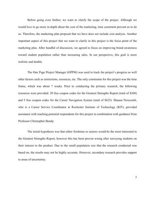 3
Before going even further, we want to clarify the scope of the project. Although we
would love to go more in-depth about the cost of the marketing, time constraint prevent us to do
so. Therefore, the marketing plan proposal that we have does not include cost analysis. Another
important aspect of this project that we want to clarify in this project is the focus point of the
marketing plan. After handful of discussion, we agreed to focus on improving brand awareness
toward student population rather than increasing sales. In our perspective, this goal is more
realistic and doable.
The One Page Project Manager (OPPM) was used to track the project’s progress as well
other factors such as restrictions, resources, etc. The only constraints for this project was the time
frame, which was about 7 weeks. Prior to conducting the primary research, the following
resources were provided: 20 free coupon codes for the Greatest Strengths Report (total of $360)
and 5 free coupon codes for the Career Navigation System (total of $625). Shauna Newcomb,
who is a Career Service Coordinator at Rochester Institute of Technology (RIT), provided
assistance with reaching potential respondents for this project in combination with guidance from
Professor Christopher Bondy.
The initial hypothesis was that either freshmen or seniors would be the most interested in
the Greatest Strengths Report, however this has been proven wrong after surveying students on
their interest in the product. Due to the small population size that the research conducted was
based on, the results may not be highly accurate. However, secondary research provides support
to areas of uncertainty.
 