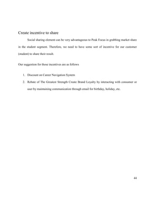 44
Create incentive to share
Social sharing element can be very advantageous to Peak Focus in grabbing market share
in the student segment. Therefore, we need to have some sort of incentive for our customer
(student) to share their result.
Our suggestion for those incentives are as follows
1. Discount on Career Navigation System
2. Rebate of The Greatest Strength Create Brand Loyalty by interacting with consumer or
user by maintaining communication through email for birthday, holiday, etc.
 