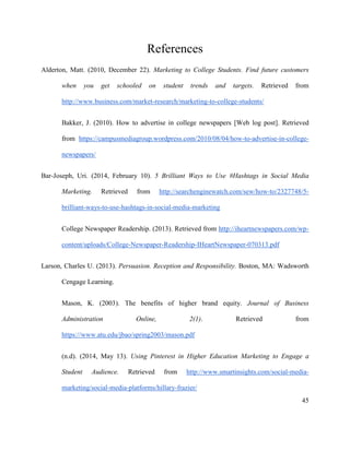 45
References
Alderton, Matt. (2010, December 22). Marketing to College Students. Find future customers
when you get schooled on student trends and targets. Retrieved from
http://www.business.com/market-research/marketing-to-college-students/
Bakker, J. (2010). How to advertise in college newspapers [Web log post]. Retrieved
from https://campusmediagroup.wordpress.com/2010/08/04/how-to-advertise-in-college-
newspapers/
Bar-Joseph, Uri. (2014, February 10). 5 Brilliant Ways to Use #Hashtags in Social Media
Marketing. Retrieved from http://searchenginewatch.com/sew/how-to/2327748/5-
brilliant-ways-to-use-hashtags-in-social-media-marketing
College Newspaper Readership. (2013). Retrieved from http://iheartnewspapers.com/wp-
content/uploads/College-Newspaper-Readership-IHeartNewspaper-070313.pdf
Larson, Charles U. (2013). Persuasion. Reception and Responsibility. Boston, MA: Wadsworth
Cengage Learning.
Mason, K. (2003). The benefits of higher brand equity. Journal of Business
Administration Online, 2(1). Retrieved from
https://www.atu.edu/jbao/spring2003/mason.pdf
(n.d). (2014, May 13). Using Pinterest in Higher Education Marketing to Engage a
Student Audience. Retrieved from http://www.smartinsights.com/social-media-
marketing/social-media-platforms/hillary-frazier/
 
