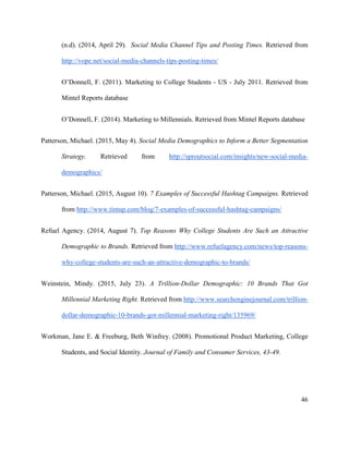 46
(n.d). (2014, April 29). Social Media Channel Tips and Posting Times. Retrieved from
http://vope.net/social-media-channels-tips-posting-times/
O’Donnell, F. (2011). Marketing to College Students - US - July 2011. Retrieved from
Mintel Reports database
O’Donnell, F. (2014). Marketing to Millennials. Retrieved from Mintel Reports database
Patterson, Michael. (2015, May 4). Social Media Demographics to Inform a Better Segmentation
Strategy. Retrieved from http://sproutsocial.com/insights/new-social-media-
demographics/
Patterson, Michael. (2015, August 10). 7 Examples of Successful Hashtag Campaigns. Retrieved
from http://www.tintup.com/blog/7-examples-of-successful-hashtag-campaigns/
Refuel Agency. (2014, August 7). Top Reasons Why College Students Are Such an Attractive
Demographic to Brands. Retrieved from http://www.refuelagency.com/news/top-reasons-
why-college-students-are-such-an-attractive-demographic-to-brands/
Weinstein, Mindy. (2015, July 23). A Trillion-Dollar Demographic: 10 Brands That Got
Millennial Marketing Right. Retrieved from http://www.searchenginejournal.com/trillion-
dollar-demographic-10-brands-got-millennial-marketing-right/135969/
Workman, Jane E. & Freeburg, Beth Winfrey. (2008). Promotional Product Marketing, College
Students, and Social Identity. Journal of Family and Consumer Services, 43-49.
 