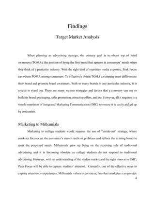 4
Findings
Target Market Analysis
When planning an advertising strategy, the primary goal is to obtain top of mind
awareness (TOMA), the position of being the first brand that appears in consumers’ minds when
they think of a particular industry. With the right kind of repetitive media exposure, Peak Focus
can obtain TOMA among consumers. To effectively obtain TOMA a company must differentiate
their brand and promote brand awareness. With so many brands in any particular industry, it is
crucial to stand out. There are many various strategies and tactics that a company can use to
build its brand: packaging, sales promotion, attractive offers, and etc. However, all it requires is a
simple repetition of Integrated Marketing Communication (IMC) to ensure it is easily picked up
by consumers.
Marketing to Millennials
Marketing to college students would requires the use of “inside-out” strategy, where
marketer focuses on the consumer’s unmet needs or problems and refines the existing brand to
meet the perceived needs. Millennials grew up being on the receiving side of traditional
advertising and it is becoming obsolete as college students do not respond to traditional
advertising. However, with an understanding of the student market and the right innovative IMC,
Peak Focus will be able to capture students’ attention. Currently, one of the effective ways to
capture attention is experiences. Millennials values experiences, therefore marketers can provide
 