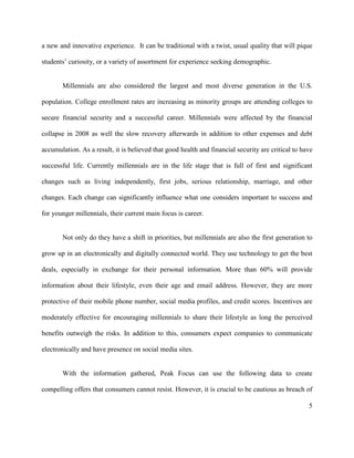 5
a new and innovative experience. It can be traditional with a twist, usual quality that will pique
students’ curiosity, or a variety of assortment for experience seeking demographic.
Millennials are also considered the largest and most diverse generation in the U.S.
population. College enrollment rates are increasing as minority groups are attending colleges to
secure financial security and a successful career. Millennials were affected by the financial
collapse in 2008 as well the slow recovery afterwards in addition to other expenses and debt
accumulation. As a result, it is believed that good health and financial security are critical to have
successful life. Currently millennials are in the life stage that is full of first and significant
changes such as living independently, first jobs, serious relationship, marriage, and other
changes. Each change can significantly influence what one considers important to success and
for younger millennials, their current main focus is career.
Not only do they have a shift in priorities, but millennials are also the first generation to
grow up in an electronically and digitally connected world. They use technology to get the best
deals, especially in exchange for their personal information. More than 60% will provide
information about their lifestyle, even their age and email address. However, they are more
protective of their mobile phone number, social media profiles, and credit scores. Incentives are
moderately effective for encouraging millennials to share their lifestyle as long the perceived
benefits outweigh the risks. In addition to this, consumers expect companies to communicate
electronically and have presence on social media sites.
With the information gathered, Peak Focus can use the following data to create
compelling offers that consumers cannot resist. However, it is crucial to be cautious as breach of
 