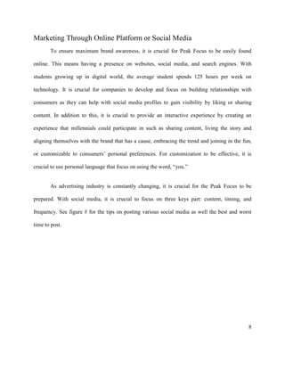8
Marketing Through Online Platform or Social Media
To ensure maximum brand awareness, it is crucial for Peak Focus to be easily found
online. This means having a presence on websites, social media, and search engines. With
students growing up in digital world, the average student spends 125 hours per week on
technology. It is crucial for companies to develop and focus on building relationships with
consumers as they can help with social media profiles to gain visibility by liking or sharing
content. In addition to this, it is crucial to provide an interactive experience by creating an
experience that millennials could participate in such as sharing content, living the story and
aligning themselves with the brand that has a cause, embracing the trend and joining in the fun,
or customizable to consumers’ personal preferences. For customization to be effective, it is
crucial to use personal language that focus on using the word, “you.”
As advertising industry is constantly changing, it is crucial for the Peak Focus to be
prepared. With social media, it is crucial to focus on three keys part: content, timing, and
frequency. See figure # for the tips on posting various social media as well the best and worst
time to post.
 
