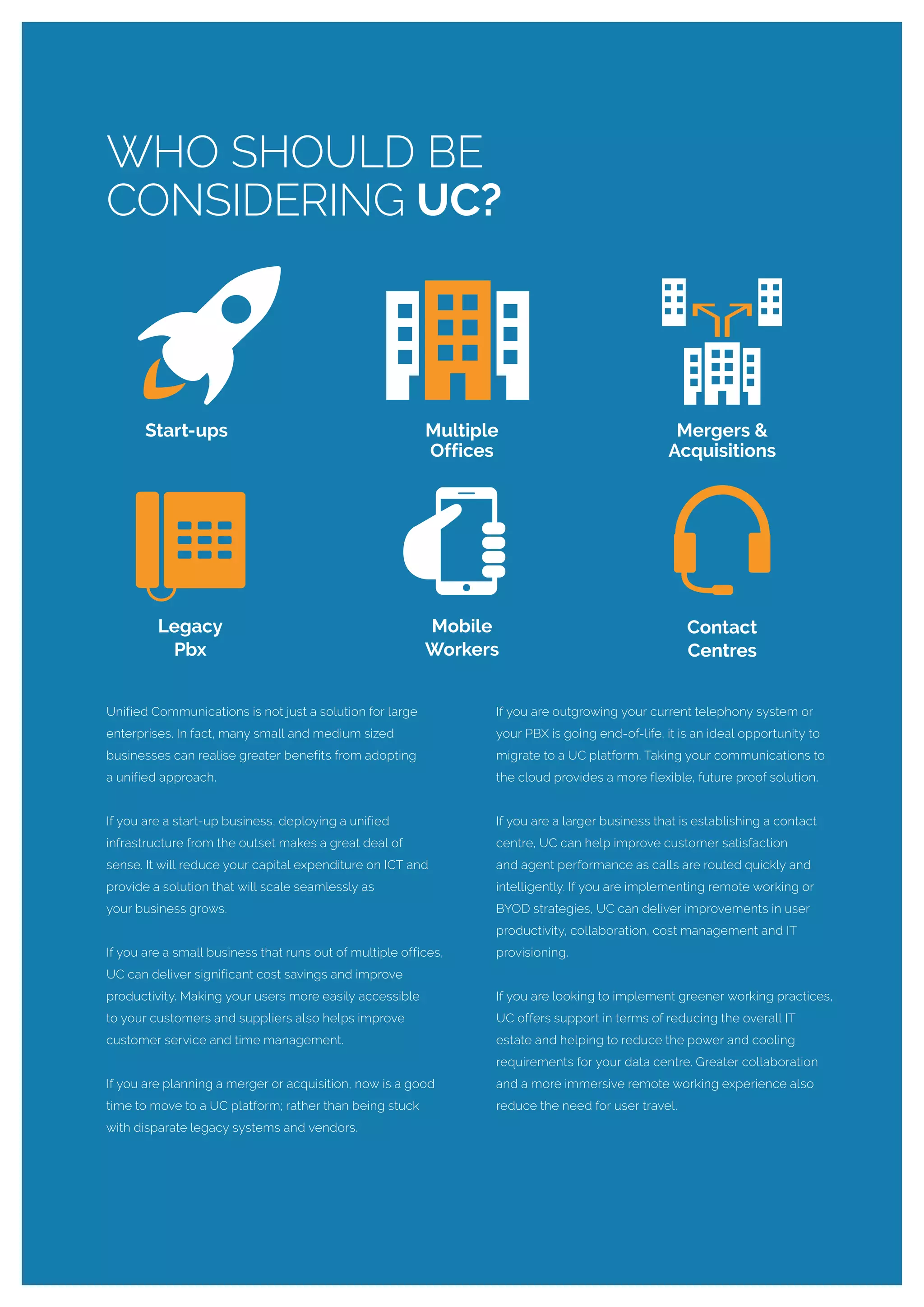 Unified Communications is not just a solution for large
enterprises. In fact, many small and medium sized
businesses can realise greater benefits from adopting
a unified approach.
If you are a start-up business, deploying a unified
infrastructure from the outset makes a great deal of
sense. It will reduce your capital expenditure on ICT and
provide a solution that will scale seamlessly as
your business grows.
If you are a small business that runs out of multiple offices,
UC can deliver significant cost savings and improve
productivity. Making your users more easily accessible
to your customers and suppliers also helps improve
customer service and time management.
If you are planning a merger or acquisition, now is a good
time to move to a UC platform; rather than being stuck
with disparate legacy systems and vendors.
If you are outgrowing your current telephony system or
your PBX is going end-of-life, it is an ideal opportunity to
migrate to a UC platform. Taking your communications to
the cloud provides a more flexible, future proof solution.
If you are a larger business that is establishing a contact
centre, UC can help improve customer satisfaction
and agent performance as calls are routed quickly and
intelligently. If you are implementing remote working or
BYOD strategies, UC can deliver improvements in user
productivity, collaboration, cost management and IT
provisioning.
If you are looking to implement greener working practices,
UC offers support in terms of reducing the overall IT
estate and helping to reduce the power and cooling
requirements for your data centre. Greater collaboration
and a more immersive remote working experience also
reduce the need for user travel.
WHO SHOULD BE
CONSIDERING UC?
Multiple
Offices
Legacy
Pbx
Contact
Centres
Mobile
Workers
Start-ups Mergers &
Acquisitions
 