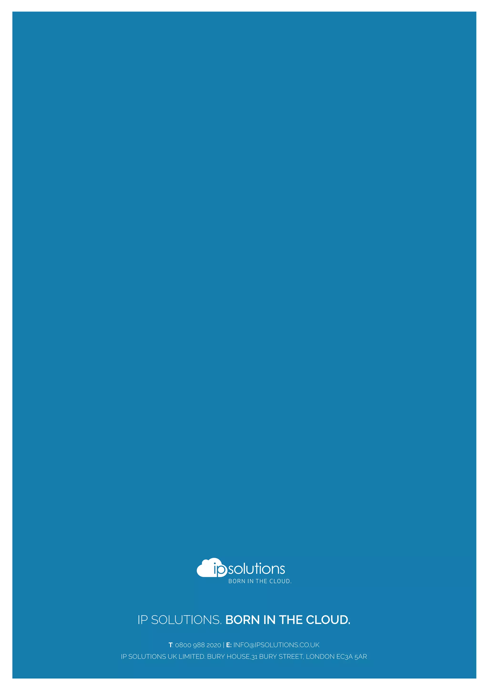 IP SOLUTIONS. BORN IN THE CLOUD.
T: 0800 988 2020 | E: INFO@IPSOLUTIONS.CO.UK
IP SOLUTIONS UK LIMITED. BURY HOUSE,31 BURY STREET, LONDON EC3A 5AR
 