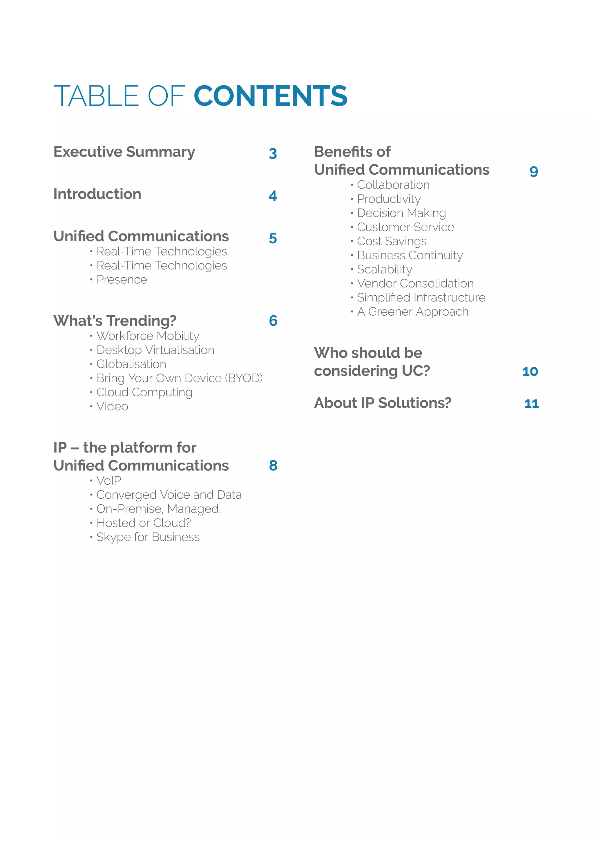 TABLE OF CONTENTS
Executive Summary 3
Introduction 4
Uniﬁed Communications 5
• Real-Time Technologies
• Real-Time Technologies
• Presence
What’s Trending? 6
• Workforce Mobility
• Desktop Virtualisation
• Globalisation
• Bring Your Own Device (BYOD)
• Cloud Computing
• Video
IP – the platform for
Uniﬁed Communications 8
• VoIP
• Converged Voice and Data
• On-Premise, Managed,
• Hosted or Cloud?
• Skype for Business
Beneﬁts of
Uniﬁed Communications 9
• Collaboration
• Productivity
• Decision Making
• Customer Service
• Cost Savings
• Business Continuity
• Scalability
• Vendor Consolidation
• Simpliﬁed Infrastructure
• A Greener Approach
Who should be
considering UC? 10
About IP Solutions? 11
 