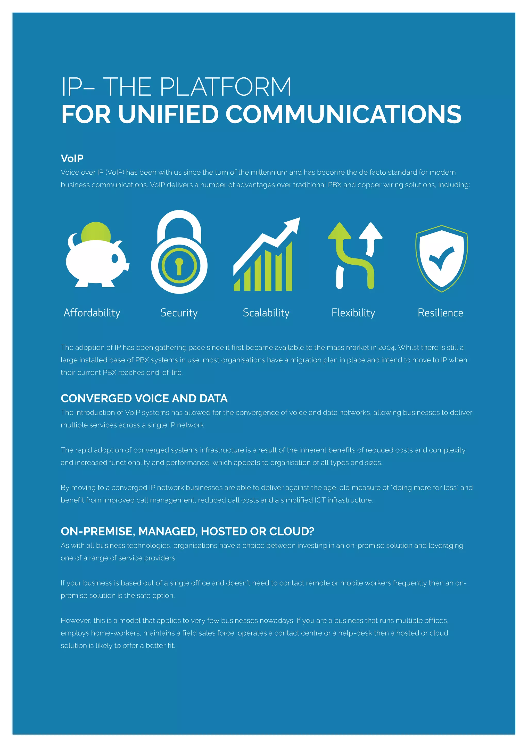 VoIP
Voice over IP (VoIP) has been with us since the turn of the millennium and has become the de facto standard for modern
business communications. VoIP delivers a number of advantages over traditional PBX and copper wiring solutions, including:
The adoption of IP has been gathering pace since it first became available to the mass market in 2004. Whilst there is still a
large installed base of PBX systems in use, most organisations have a migration plan in place and intend to move to IP when
their current PBX reaches end-of-life.
CONVERGED VOICE AND DATA
The introduction of VoIP systems has allowed for the convergence of voice and data networks, allowing businesses to deliver
multiple services across a single IP network.
The rapid adoption of converged systems infrastructure is a result of the inherent benefits of reduced costs and complexity
and increased functionality and performance; which appeals to organisation of all types and sizes.
By moving to a converged IP network businesses are able to deliver against the age-old measure of “doing more for less” and
benefit from improved call management, reduced call costs and a simplified ICT infrastructure.
ON-PREMISE, MANAGED, HOSTED OR CLOUD?
As with all business technologies, organisations have a choice between investing in an on-premise solution and leveraging
one of a range of service providers.
If your business is based out of a single office and doesn’t need to contact remote or mobile workers frequently then an on-
premise solution is the safe option.
However, this is a model that applies to very few businesses nowadays. If you are a business that runs multiple offices,
employs home-workers, maintains a field sales force, operates a contact centre or a help-desk then a hosted or cloud
solution is likely to offer a better fit.
IP– THE PLATFORM
FOR UNIFIED COMMUNICATIONS
 