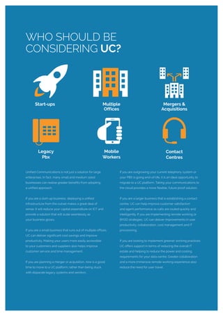 Unified Communications is not just a solution for large
enterprises. In fact, many small and medium sized
businesses can realise greater benefits from adopting
a unified approach.
If you are a start-up business, deploying a unified
infrastructure from the outset makes a great deal of
sense. It will reduce your capital expenditure on ICT and
provide a solution that will scale seamlessly as
your business grows.
If you are a small business that runs out of multiple offices,
UC can deliver significant cost savings and improve
productivity. Making your users more easily accessible
to your customers and suppliers also helps improve
customer service and time management.
If you are planning a merger or acquisition, now is a good
time to move to a UC platform; rather than being stuck
with disparate legacy systems and vendors.
If you are outgrowing your current telephony system or
your PBX is going end-of-life, it is an ideal opportunity to
migrate to a UC platform. Taking your communications to
the cloud provides a more flexible, future proof solution.
If you are a larger business that is establishing a contact
centre, UC can help improve customer satisfaction
and agent performance as calls are routed quickly and
intelligently. If you are implementing remote working or
BYOD strategies, UC can deliver improvements in user
productivity, collaboration, cost management and IT
provisioning.
If you are looking to implement greener working practices,
UC offers support in terms of reducing the overall IT
estate and helping to reduce the power and cooling
requirements for your data centre. Greater collaboration
and a more immersive remote working experience also
reduce the need for user travel.
WHO SHOULD BE
CONSIDERING UC?
Multiple
Offices
Legacy
Pbx
Contact
Centres
Mobile
Workers
Start-ups Mergers &
Acquisitions
 