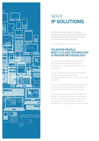 WHY
IP SOLUTIONS
IP Solutions help improve business
performance and efficiency through the
intelligent application of cloud-based
telecommunications solutions.
Our strategy is based on three core principles:
TALENTED PEOPLE,
BEST in CLASS TECHNOLOGY
& PROVEN METHODOLOGY.
We start by understanding how your business works,
what your objectives are and the integral role that
technology plays in delivering value to both your users
and customers.
Secondly, we utilise cloud communications technologies
from the world’s leading vendors to design
and deliver cost-effective solutions that are flexible, scalable
and reliable.
Finally, we leverage best-practice to implement and support
transformative solutions that are tailored to address your
specific business needs and deliver long-term value.
Our essential unified communications and contact centre
solutions are enhanced by a portfolio of complementary
cloud services; including infrastructure, storage and call
management. All of our solutions are underpinned by
high-performance, high-quality voice and data connectivity.
 