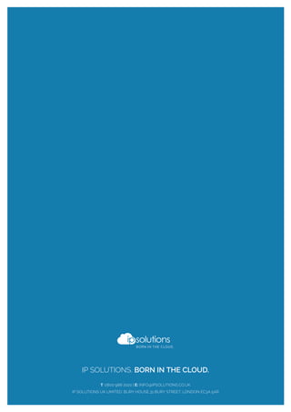 IP SOLUTIONS. BORN IN THE CLOUD.
T: 0800 988 2020 | E: INFO@IPSOLUTIONS.CO.UK
IP SOLUTIONS UK LIMITED. BURY HOUSE,31 BURY STREET, LONDON EC3A 5AR
 