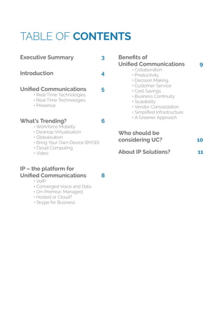 TABLE OF CONTENTS
Executive Summary 3
Introduction 4
Uniﬁed Communications 5
• Real-Time Technologies
• Real-Time Technologies
• Presence
What’s Trending? 6
• Workforce Mobility
• Desktop Virtualisation
• Globalisation
• Bring Your Own Device (BYOD)
• Cloud Computing
• Video
IP – the platform for
Uniﬁed Communications 8
• VoIP
• Converged Voice and Data
• On-Premise, Managed,
• Hosted or Cloud?
• Skype for Business
Beneﬁts of
Uniﬁed Communications 9
• Collaboration
• Productivity
• Decision Making
• Customer Service
• Cost Savings
• Business Continuity
• Scalability
• Vendor Consolidation
• Simpliﬁed Infrastructure
• A Greener Approach
Who should be
considering UC? 10
About IP Solutions? 11
 