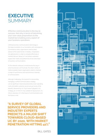 EXECUTIVE
SUMMARY
Effective communication is the key to
success. Not only in terms of delivering
your core value propositions to the
market but enabling every aspect of
your business operations.
Unifying business communications technology is
the logical evolution of our fascination with convergence.
Convenience aside, organisations need to keep
abreast of the latest trends in mobility, virtualisation
and globalisation in order to compete effectively in
markets that are “always on” and where customers
expect their needs and preferences to be at the heart
of business communications.
As the internet continues to revolutionise the way in
which businesses communicate, the sheer variety of
media available means organisations need to maintain
a range of synchronous and asynchronous channels
of communication.
Although challenging, the rewards for successfully
managing a unified communications strategy
can be significant. Improved productivity, lower operating
costs and better customer service are just some of the
benefits delivered by UC. If you haven’t adopted a UC
strategy yet, or think it’s only suitable for big business, it’s
time to reassess. UC is the future of communications and
the future is now.
“A SURVEY OF GLOBAL
SERVICE PROVIDERS AND
INDUSTRY EXPERTS
PREDICTS A MAJOR SHIFT
TOWARDS CLOUD-BASED
UC BY 2020, WITH MARKET
PENETRATION HITTING 41%
„
BILL GATES
 